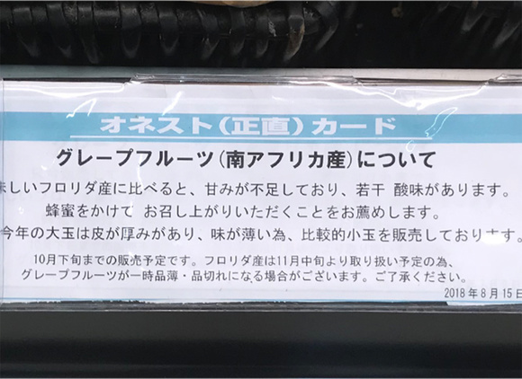 写真：オネスト（正直）カード　グレープフルーツ（南アフリカ産）について　美味しいフロリダ産に比べると、甘みが不足しており、若干酸味があります。蜂蜜をかけてお召し上がりいただくことをお勧めします。今年の大玉は皮が厚みがあり、味は薄いため比較的小玉を販売しております。10月下旬までの販売予定です。フロリダ産は11月中旬より取り扱い予定の為ｎグレープフルーツが一時品薄、品切れになる場合がございます。ご了承ください。2018年8月15日