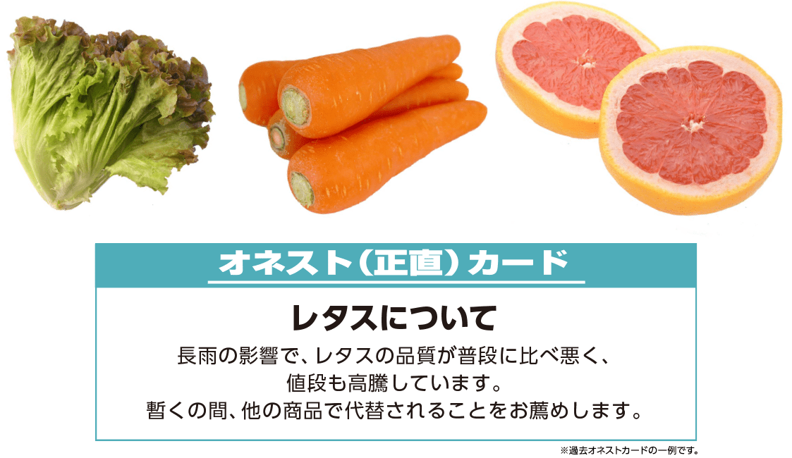 例)オネスト(正直)カード【レタスについて】長雨の影響で、レタスの品質が普段に比べ悪く、値段も高騰しています。暫くの間、他の商品で代替されることをお薦めします。